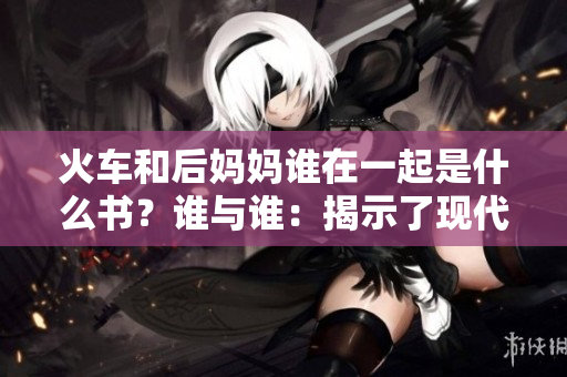 火車和后媽媽誰在一起是什么書？誰與誰：揭示了現(xiàn)代家庭中的關系困境