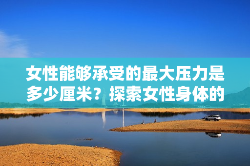 女性能夠承受的最大壓力是多少厘米？探索女性身體的極限耐力