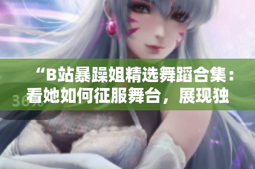 “B站暴躁姐精選舞蹈合集：看她如何征服舞臺(tái)，展現(xiàn)獨(dú)特舞蹈風(fēng)采！”