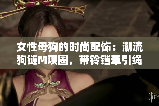女性母狗的時(shí)尚配飾：潮流狗鏈M項(xiàng)圈，帶鈴鐺牽引繩，時(shí)尚又實(shí)用