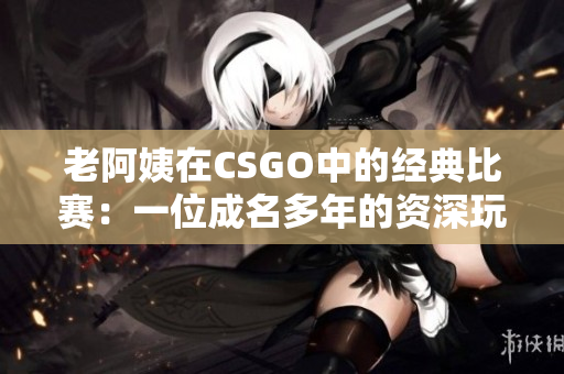 老阿姨在CSGO中的經典比賽：一位成名多年的資深玩家的輝煌戰(zhàn)績