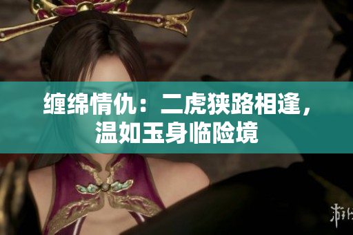 纏綿情仇：二虎狹路相逢，溫如玉身臨險境