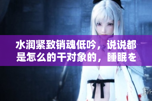 水潤緊致銷魂低吟，說說都是怎么的干對象的，睡眠を取らなくてもいい，睡覺抓著小雞一晚上會(huì)怎樣，睡過年紀(jì)最大的多少歲六十多，水潤緊致銷魂低吟古代138