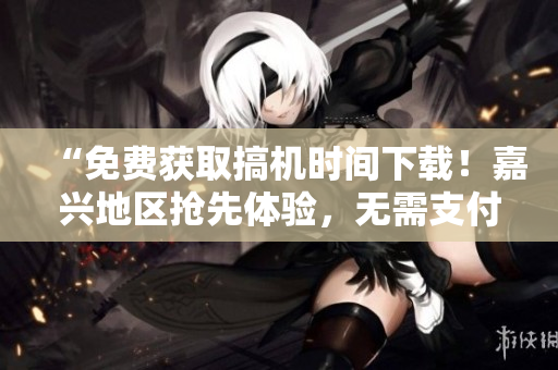 “免費獲取搞機時間下載！嘉興地區(qū)搶先體驗，無需支付任何費用！”