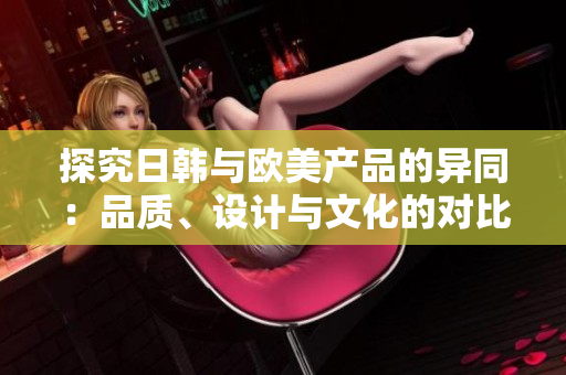 探究日韓與歐美產(chǎn)品的異同：品質(zhì)、設計與文化的對比