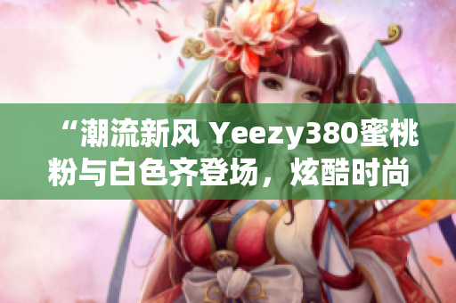 “潮流新風(fēng) Yeezy380蜜桃粉與白色齊登場(chǎng)，炫酷時(shí)尚盡顯個(gè)性魅力”