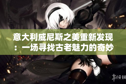 意大利威尼斯之美重新發(fā)現(xiàn)：一場尋找古老魅力的奇妙之旅