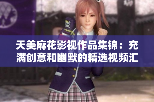 天美麻花影視作品集錦：充滿創(chuàng)意和幽默的精選視頻匯總