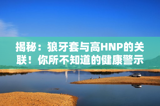 揭秘：狼牙套與高HNP的關(guān)聯(lián)！你所不知道的健康警示！