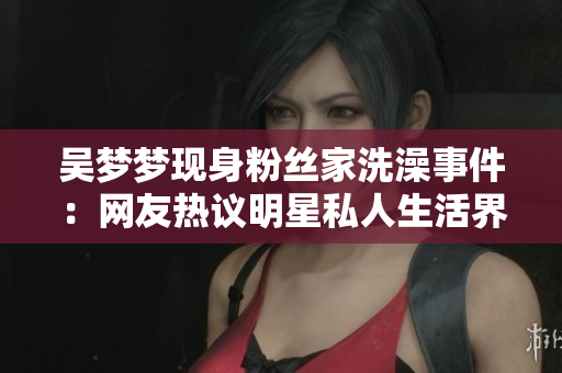 吳夢(mèng)夢(mèng)現(xiàn)身粉絲家洗澡事件：網(wǎng)友熱議明星私人生活界線何在