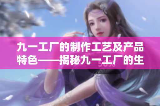 九一工廠的制作工藝及產(chǎn)品特色——揭秘九一工廠的生產(chǎn)工藝與獨特產(chǎn)品