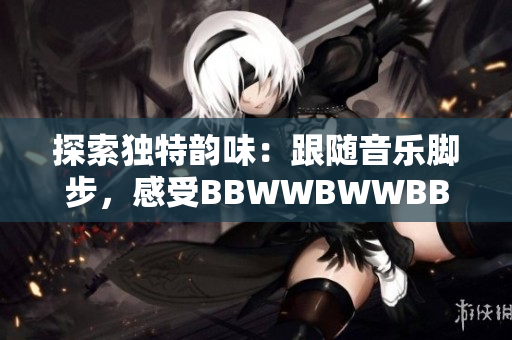 探索獨特韻味：跟隨音樂腳步，感受BBWWBWWBBWW的美妙滋潤