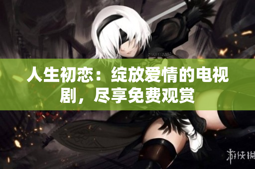 人生初戀：綻放愛情的電視劇，盡享免費觀賞