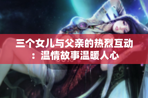 三個女兒與父親的熱烈互動：溫情故事溫暖人心