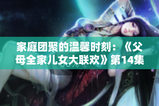 家庭團聚的溫馨時刻：《父母全家兒女大聯(lián)歡》第14集盛大開啟！