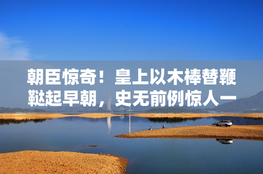 朝臣驚奇！皇上以木棒替鞭韃起早朝，史無前例驚人一幕！