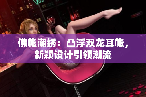 佛帳潮繡：凸浮雙龍耳帳，新穎設(shè)計引領(lǐng)潮流