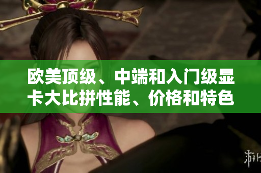 歐美頂級、中端和入門級顯卡大比拼性能、價格和特色一覽