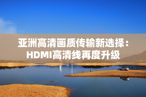 亞洲高清畫質(zhì)傳輸新選擇：HDMI高清線再度升級