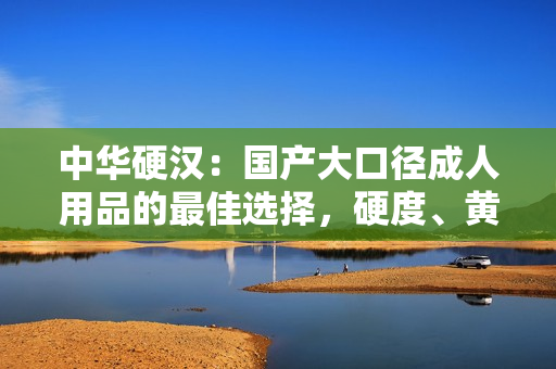 中華硬漢：國產(chǎn)大口徑成人用品的最佳選擇，硬度、黃度、粗細(xì)度全面升級！