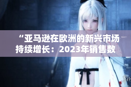 “亞馬遜在歐洲的新興市場(chǎng)持續(xù)增長(zhǎng)：2023年銷售數(shù)據(jù)揭示了什么？”