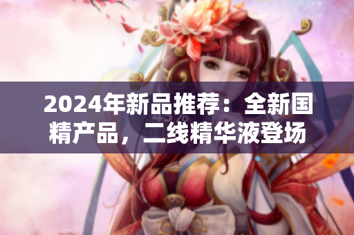 2024年新品推薦：全新國(guó)精產(chǎn)品，二線精華液登場(chǎng)