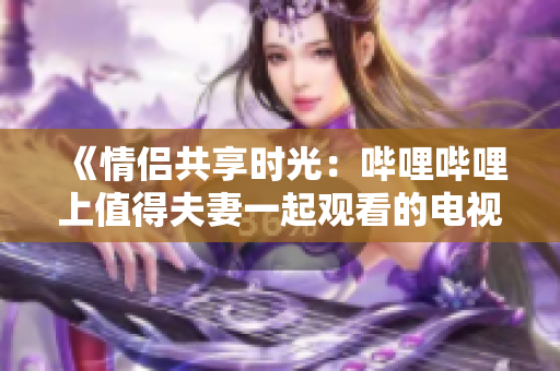 《情侶共享時(shí)光：嗶哩嗶哩上值得夫妻一起觀看的電視劇推薦》