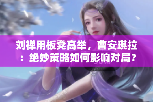 劉禪用板凳高舉，曹安琪拉：絕妙策略如何影響對(duì)局？