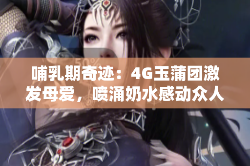 哺乳期奇跡：4G玉蒲團(tuán)激發(fā)母愛，噴涌奶水感動(dòng)眾人
