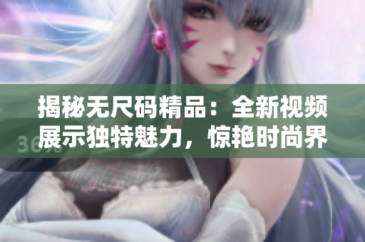 揭秘?zé)o尺碼精品：全新視頻展示獨特魅力，驚艷時尚界！