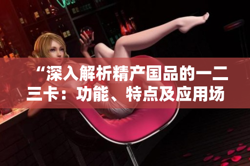 “深入解析精產(chǎn)國(guó)品的一二三卡：功能、特點(diǎn)及應(yīng)用場(chǎng)景對(duì)比研究”