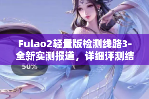 Fulao2輕量版檢測線路3-全新實測報道，詳細(xì)評測結(jié)果披露