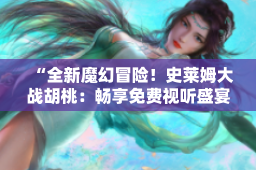 “全新魔幻冒險！史萊姆大戰(zhàn)胡桃：暢享免費視聽盛宴！”