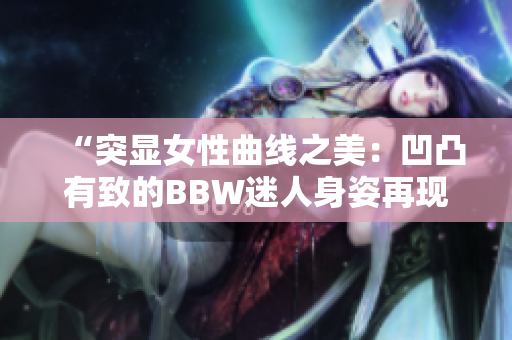“突顯女性曲線之美：凹凸有致的BBW迷人身姿再現(xiàn)”