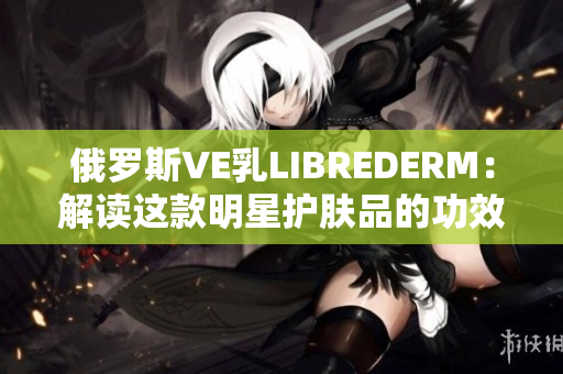 俄羅斯VE乳LIBREDERM：解讀這款明星護(hù)膚品的功效與使用技巧