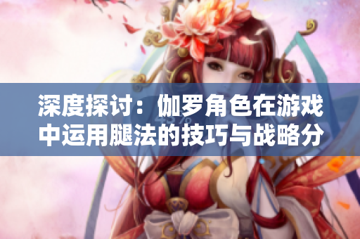 深度探討：伽羅角色在游戲中運用腿法的技巧與戰(zhàn)略分析