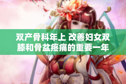 雙產(chǎn)骨科年上 改善婦女雙膝和骨盆疼痛的重要一年