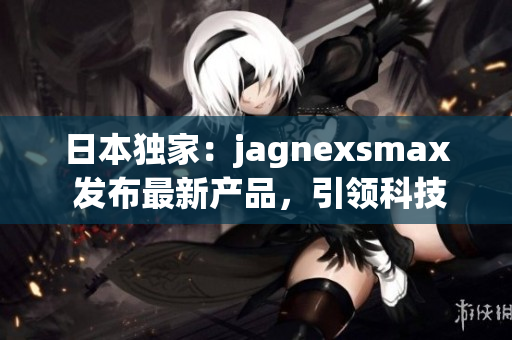 日本獨家：jagnexsmax 發(fā)布最新產(chǎn)品，引領(lǐng)科技潮流