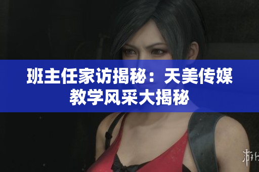 班主任家訪揭秘：天美傳媒教學(xué)風(fēng)采大揭秘