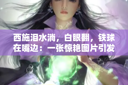 西施淚水淌，白眼翻，鐵球在嘴邊：一張驚艷圖片引發(fā)網(wǎng)友熱議