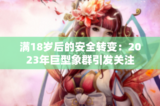 滿(mǎn)18歲后的安全轉(zhuǎn)變：2023年巨型象群引發(fā)關(guān)注