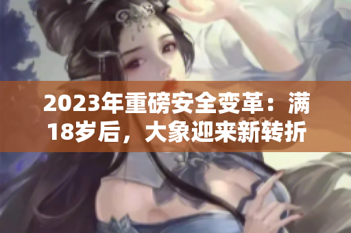 2023年重磅安全變革：滿18歲后，大象迎來新轉(zhuǎn)折