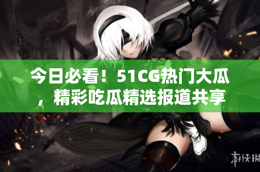 今日必看！51CG熱門大瓜，精彩吃瓜精選報道共享