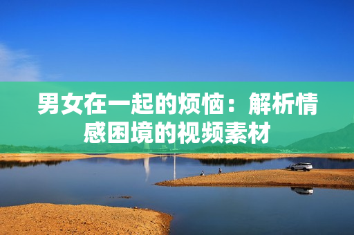 男女在一起的煩惱：解析情感困境的視頻素材