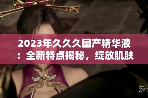 2023年久久久國產(chǎn)精華液：全新特點揭秘，綻放肌膚煥彩的秘密