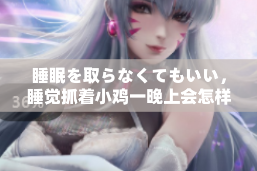 睡眠を取らなくてもいい，睡覺抓著小雞一晚上會怎樣，睡過年紀最大的多少歲六十多，水潤緊致銷魂低吟古代，水潤緊致銷魂低吟，說說都是怎么的干對象的676