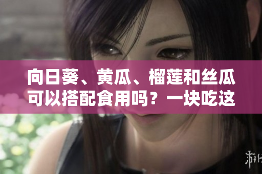 向日葵、黃瓜、榴蓮和絲瓜可以搭配食用嗎？一塊吃這些蔬果有哪些好處？