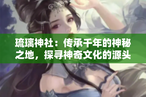 琉璃神社：傳承千年的神秘之地，探尋神奇文化的源頭