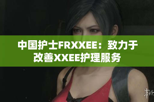 中國(guó)護(hù)士FRXXEE：致力于改善XXEE護(hù)理服務(wù)