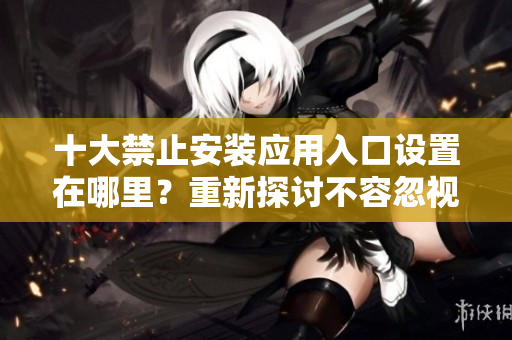 十大禁止安裝應(yīng)用入口設(shè)置在哪里？重新探討不容忽視的安全設(shè)置方式